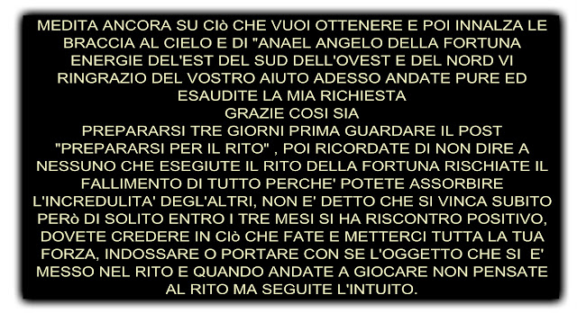 MEDITA ANCORA SU CIò CHE VUOI OTTENERE E POI INNALZA LE BRACCIA AL CIELO E DI "ANAEL ANGELO DELLA FORTUNA ENERGIE DEL'EST DEL SUD DELL'OVEST E DEL NORD VI RINGRAZIO DEL VOSTRO AIUTO ADESSO ANDATE PURE ED ESAUDITE LA MIA RICHIESTA GRAZIE COSI SIA PREPARARSI TRE GIORNI PRIMA GUARDARE IL POST "PREPARARSI PER IL RITO" , POI RICORDATE DI NON DIRE A NESSUNO CHE ESEGIUTE IL RITO DELLA FORTUNA RISCHIATE IL FALLIMENTO DI TUTTO PERCHE' POTETE ASSORBIRE L'INCREDULITA' DEGL'ALTRI, NON E' DETTO CHE SI VINCA SUBITO PERò DI SOLITO ENTRO I TRE MESI SI HA RISCONTRO POSITIVO, DOVETE CREDERE IN CIò CHE FATE E METTERCI TUTTA LA TUA FORZA, INDOSSARE O PORTARE CON SE L'OGGETTO CHE SI  E' MESSO NEL RITO E QUANDO ANDATE A GIOCARE NON PENSATE AL RITO MA SEGUITE L'INTUITO.