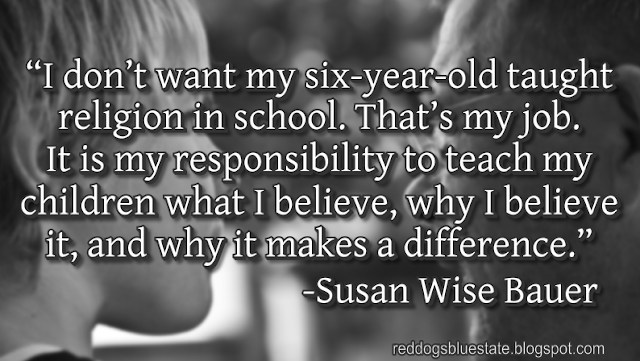 “I don’t want my six-year-old taught religion in school. That’s my job. It is my responsibility to teach my children what I believe, why I believe it, and why it makes a difference.” -Susan Wise Bauer