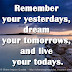 Remember your yesterdays, dream your tomorrows, and live your todays.