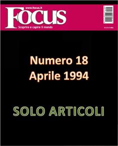 Focus. Scoprire e capire il mondo 18 - Aprile 1994 | ISSN 1122-3308 | TRUE PDF | Mensile | Scienza | Attualità | Tecnologia | Spazio
Focus rivista di taglio divulgativo, si prefigge di «mettere a fuoco» il mondo della scienza e l'attualità, da cui appunto il nome «focus», che in latino significa mettere a fuoco, riferito a lenti. Focus pubblica articoli di scienza, di problematiche sociali e periodicamente realizza sondaggi di opinione su temi attuali. Inoltre periodicamente vengono pubblicati articoli di storia, salute, approfondimenti, tecnologia, sport, animali, natura, spazio e comportamento.