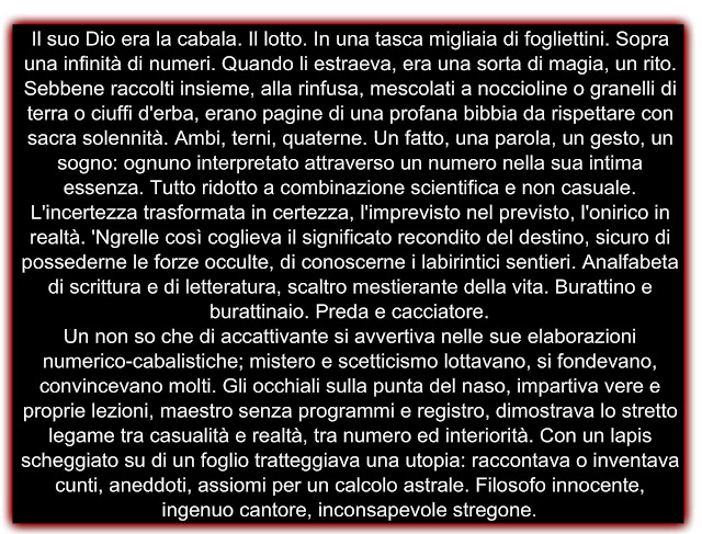 Il suo Dio era la cabala. Il lotto. In una tasca migliaia di fogliettini. Sopra una infinità di numeri. Quando li estraeva, era una sorta di magia, un rito. Sebbene raccolti insieme, alla rinfusa, mescolati a noccioline o granelli di terra o ciuffi d'erba, erano pagine di una profana bibbia da rispettare con sacra solennità. Ambi, terni, quaterne. Un fatto, una parola, un gesto, un sogno: ognuno interpretato attraverso un numero nella sua intima essenza. Tutto ridotto a combinazione scientifica e non casuale. L'incertezza trasformata in certezza, l'imprevisto nel previsto, l'onirico in realtà. 'Ngrelle così coglieva il significato recondito del destino, sicuro di possederne le forze occulte, di conoscerne i labirintici sentieri. Analfabeta di scrittura e di letteratura, scaltro mestierante della vita. Burattino e burattinaio. Preda e cacciatore. Un non so che di accattivante si avvertiva nelle sue elaborazioni numerico-cabalistiche; mistero e scetticismo lottavano, si fondevano, convincevano molti. Gli occhiali sulla punta del naso, impartiva vere e proprie lezioni, maestro senza programmi e registro, dimostrava lo stretto legame tra casualità e realtà, tra numero ed interiorità. Con un lapis scheggiato su di un foglio tratteggiava una utopia: raccontava o inventava cunti, aneddoti, assiomi per un calcolo astrale. Filosofo innocente, ingenuo cantore, inconsapevole stregone.