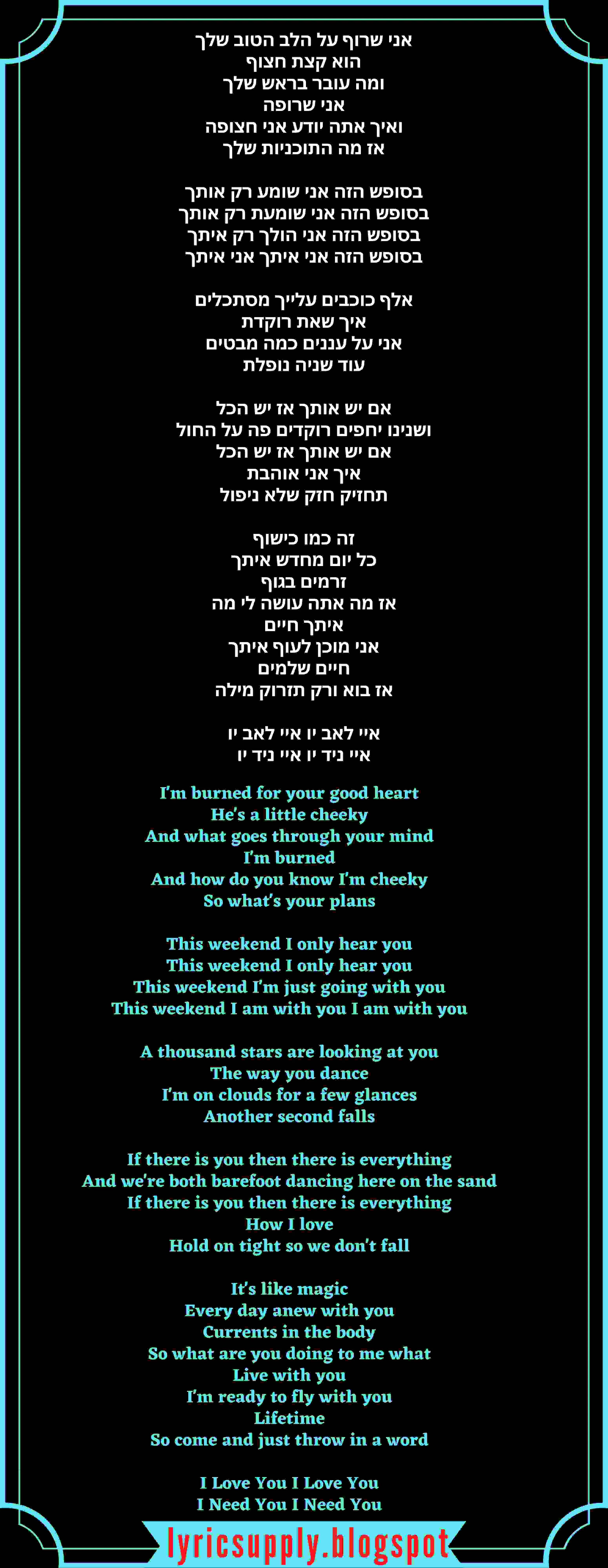 I'm burned for your good heart He's a little cheeky And what goes through your mind I'm burned And how do you know I'm cheeky So what's your plans   This weekend I only hear you This weekend I only hear you This weekend I'm just going with you This weekend I am with you I am with you   A thousand stars are looking at you The way you dance I'm on clouds for a few glances Another second falls   If there is you then there is everything And we're both barefoot dancing here on the sand If there is you then there is everything How I love Hold on tight so we don't fall   It's like magic Every day anew with you Currents in the body So what are you doing to me what Live with you I'm ready to fly with you Lifetime So come and just throw in a word   I Love You I Love You I Need You I Need You