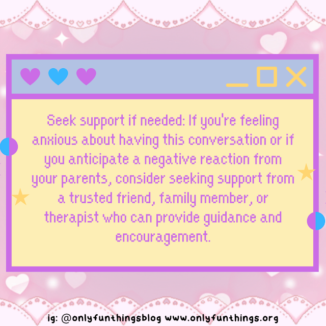 Seek support if needed: If you're feeling anxious about having this conversation or if you anticipate a negative reaction from your parents, consider seeking support from a trusted friend, family member, or therapist who can provide guidance and encouragement.