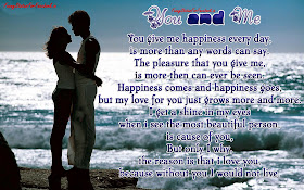 You and Me. You give me happiness every day, is more than any words can say. The pleasure that you give me, is more then can ever be seen. Happiness comes and happiness goes, but my love for you just grows more and more. I get a shine in my eyes when i see the most beautiful person, is cause of you, But only I why, the reason is that i love you, because without you I would not live...!!!