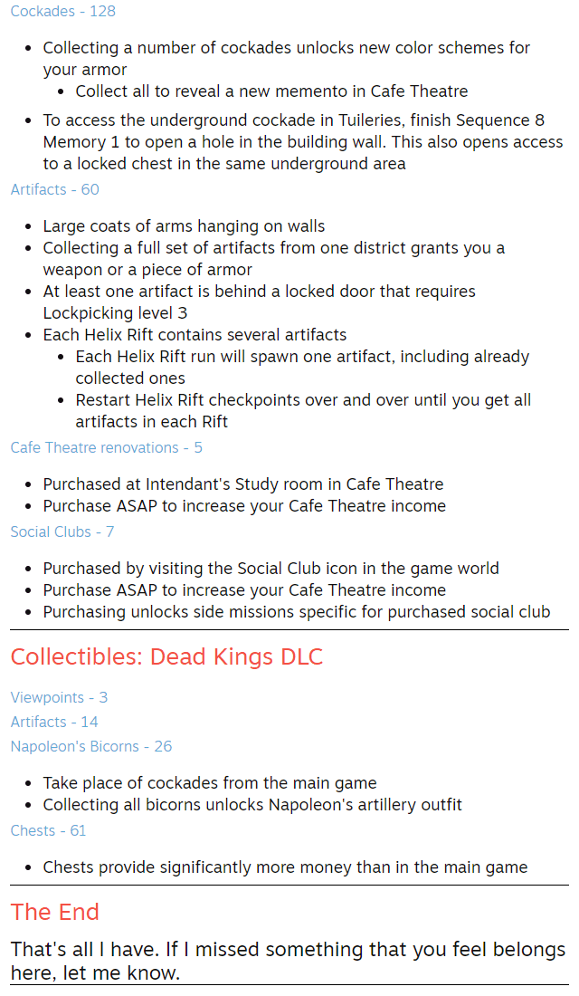 Artifacts - 60 Large coats of arms hanging on walls Collecting a full set of artifacts from one district grants you a weapon or a piece of armor At least one artifact is behind a locked door that requires Lockpicking level 3 Each Helix Rift contains several artifacts Each Helix Rift run will spawn one artifact, including already collected ones Restart Helix Rift checkpoints over and over until you get all artifacts in each Rift Cafe Theatre renovations - 5 Purchased at Intendant's Study room in Cafe Theatre Purchase ASAP to increase your Cafe Theatre income Social Clubs - 7 Purchased by visiting the Social Club icon in the game world Purchase ASAP to increase your Cafe Theatre income Purchasing unlocks side missions specific for purchased social club Collectibles: Dead Kings DLC Viewpoints - 3 Artifacts - 14 Napoleon's Bicorns - 26 Take place of cockades from the main game Collecting all bicorns unlocks Napoleon's artillery outfit Chests - 61 Chests provide significantly more money than in the main game The End That's all I have. If I missed something that you feel belongs here, let me know.