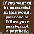 If you want to be successful in this world, you have to follow your passion not a paycheck.