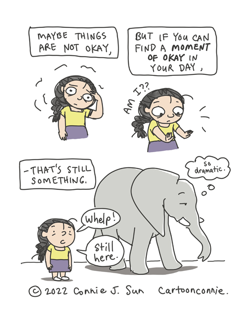 3-panel comic of a cartoon girl with a braid fretting. In panel 1, caption reads, "Maybe things are not okay..." In panel 2 , the girl startles, looks at her hands and thinks, "Am I??" while the caption says, "But if you can find a moment of okay in your day..." Panel 3 text continues, "-- it's something." Girl says, "Whelp! Still here!" while an elephant ambles by unfazed and thinks "so dramatic." Comic strip by Connie Sun, cartoonconnie, 2022.