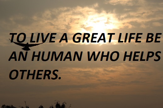 TO LIVE A GREAT LIFE BE AN HUMAN WHO HELPS OTHERS.
