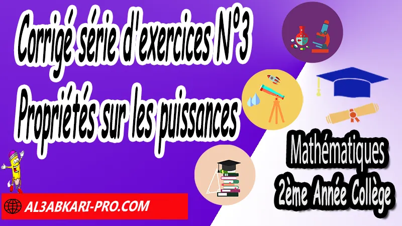 Corrigé série d'exercices N°3 Propriétés sur les puissances - Mathématiques 2ème Année Collège Puissances, Cours et exercices Puissances, Propriétés sur les puissances de 10, Propriétés sur les puissances, Puissances entières d'un nombre relatif, Ecritures d'un nombre avec les puissances de 10, exercices de maths 2ème année collège en francais corrigés pdf, maths 2ac exercices corrigés, maths 2ème année collège en francais, exercices de maths 2ème année collège en français corrigés, 2ème année collège maroc maths, Mathématiques de 2ème Année Collège 2AC , Maths 2APIC option française , Cours sur Puissances , Résumé sur Puissances , Exercices corrigés sur Puissances , Activités sur Puissances , Travaux dirigés td sur Puissances , Mathématiques collège maroc