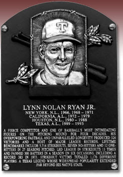 LYNN NOLAN RYAN JR. NEW YORK, N.L., 1966, 1968-1971 CALIFORNIA, A.L., 1972-1979 HOUSTON, N.L., 1980-1988 TEXAS, A.L., 1989-1993 A FIERCE COMPETITOR AND ONE OF BASEBALL'S MOST INTIMIDATING FIGURES ON THE PITCHING MOUND FOR FOUR DECADES. HIS OVERPOWERING FASTBALL AND UNPARALLELED LONGEVITY PRODUCED 324 VICTORIES AND A HOST OF MAJOR LEAGUE RECORDS. LIFETIME BENCHMARKS INCLUDE 5,714 STRIKEOUTS, SEVEN NO-HITTERS AND 12 ONE-HITTERS IN 27 SEASONS PITCHED. LED LEAGUE IN STRIKEOUTS 11 TIMES AND FANNED 300 BATTERS IN A SEASON ON SIX OCCASIONS, INCLUDING A RECORD 383 IN 1973. STRIKEOUT VICTIMS TOTALED 1,176 DIFFERENT PLAYERS. A TEXAS LEGEND WHOSE WIDESPREAD POPULARITY EXTENDED FAR BEYOND HIS NATIVE STATE.