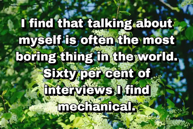 "I find that talking about myself is often the most boring thing in the world. Sixty per cent of interviews I find mechanical." ~ Carla Bruni