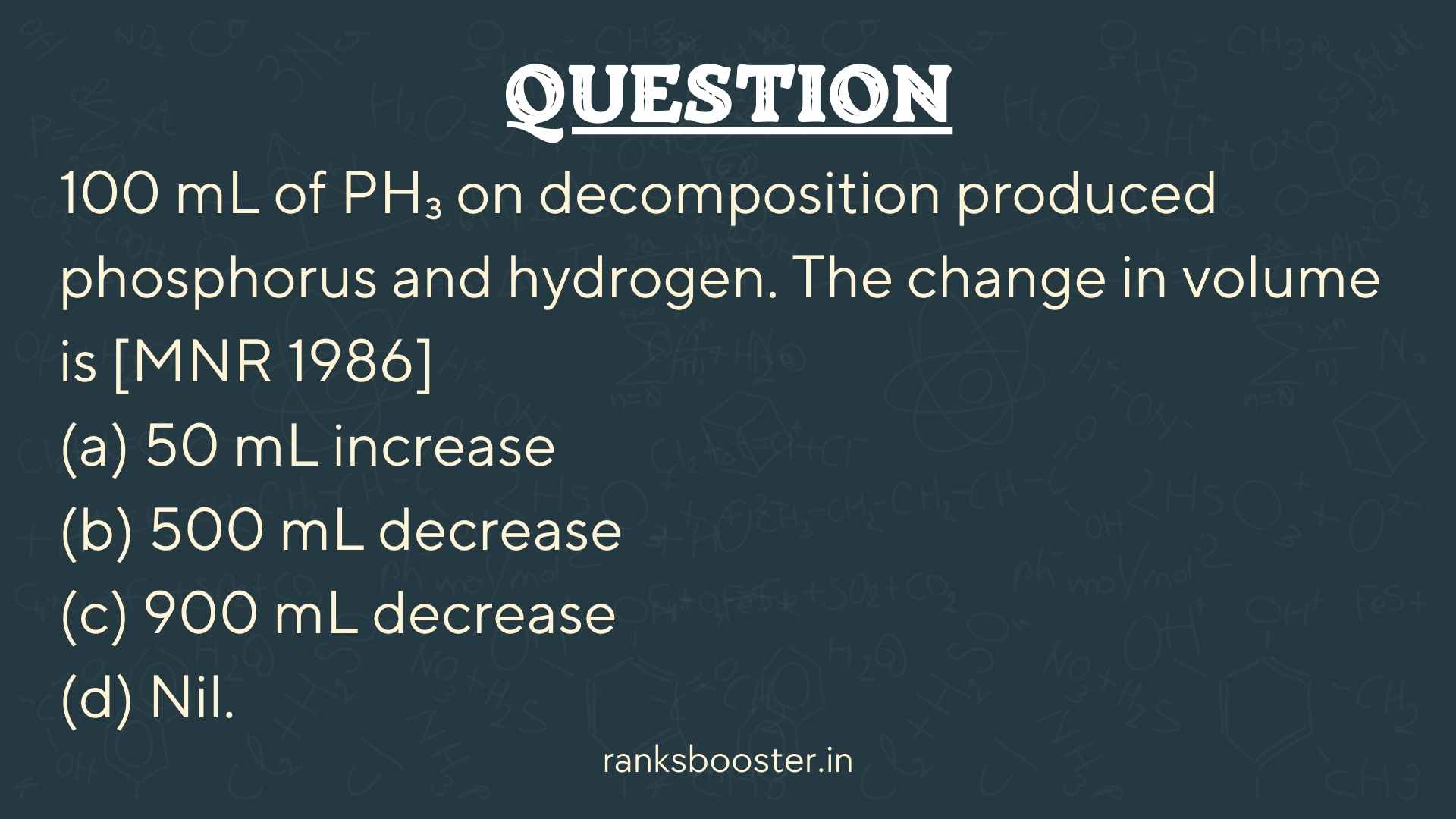 100 mL of PH₃ on decomposition produced phosphorus and hydrogen. The change in volume is [MNR 1986] (a) 50 mL increase (b) 500 mL decrease (c) 900 mL decrease (d) Nil.