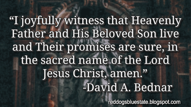 “I joyfully witness that Heavenly Father and His Beloved Son live and Their promises are sure, in the sacred name of the Lord Jesus Christ, amen.” -David A. Bednar
