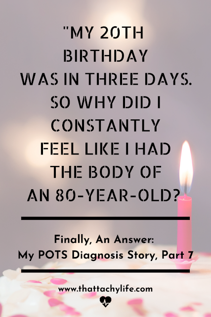 Quote from POTS syndrome blog: "My 20th birthday was in three days. So why did I constantly feel like I had the body of an 80-year-old?" Title photo for blog post titled Finally, An Answer: My POTS Diagnosis Story, Part Seven. In the background is a pink and white birthday cake with a burning pink candle.