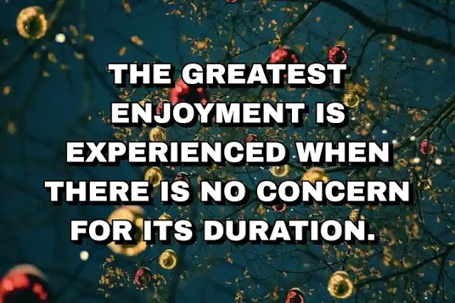 The greatest enjoyment is experienced when there is no concern for its duration.