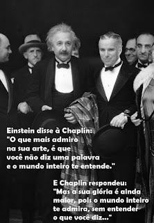 Foto em preto-e-branco. Entre um grupo de pessoas, ao centro, Einstein e Charles Chaplin lado a lado, nesta ordem, Chaplin é mais baixo que Einstein, um idoso de pele branca, rosto redondo, cabelos brancos sem corte e em desalinho, sobrancelhas curtas, olhos amendoados, nariz reto com narina larga e bigode espesso. Chaplin, um senhor de pele clara, rosto oval, cabelos grisalhos curtos penteados à esquerda, sobrancelhas retas, olhos amendoados, nariz afilado e lábios grossos. Ambos usam smoking com gravata borboleta e seguram chapéus, Einstein carrega sobre o antebraço esquerdo, um casacão xadrez. Sobreposto à foto em letras brancas lê-se: Einstein disse à Chaplin: “O que mais admiro na sua arte, é que você não diz uma palavra e o mundo inteiro te entende.” E Chaplin respondeu: “Mas a sua glória é ainda maior, pois o mundo inteiro te admira, sem entender o que você diz...”.