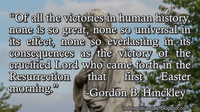 “Of all the victories in human history, none is so great, none so universal in its effect, none so everlasting in its consequences as the victory of the crucified Lord who came forth in the Resurrection that first Easter morning.” -Gordon B. Hinckley