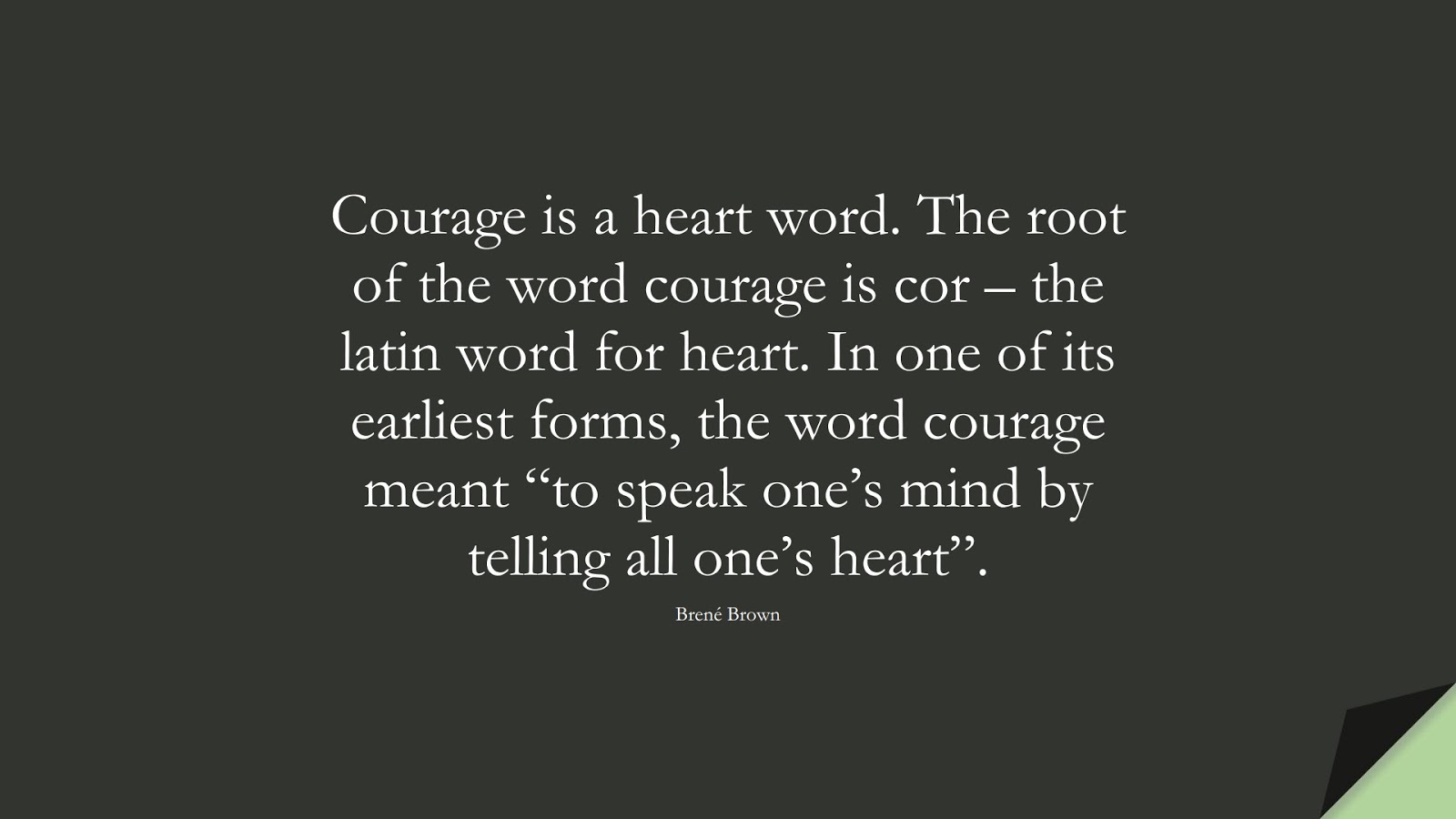 Courage is a heart word. The root of the word courage is cor – the latin word for heart. In one of its earliest forms, the word courage meant “to speak one’s mind by telling all one’s heart”. (Brené Brown);  #CourageQuotes