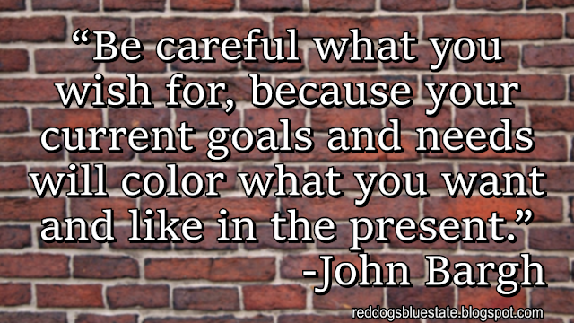 “Be careful what you wish for, because your current goals and needs will color what you want and like in the present.” -John Bargh