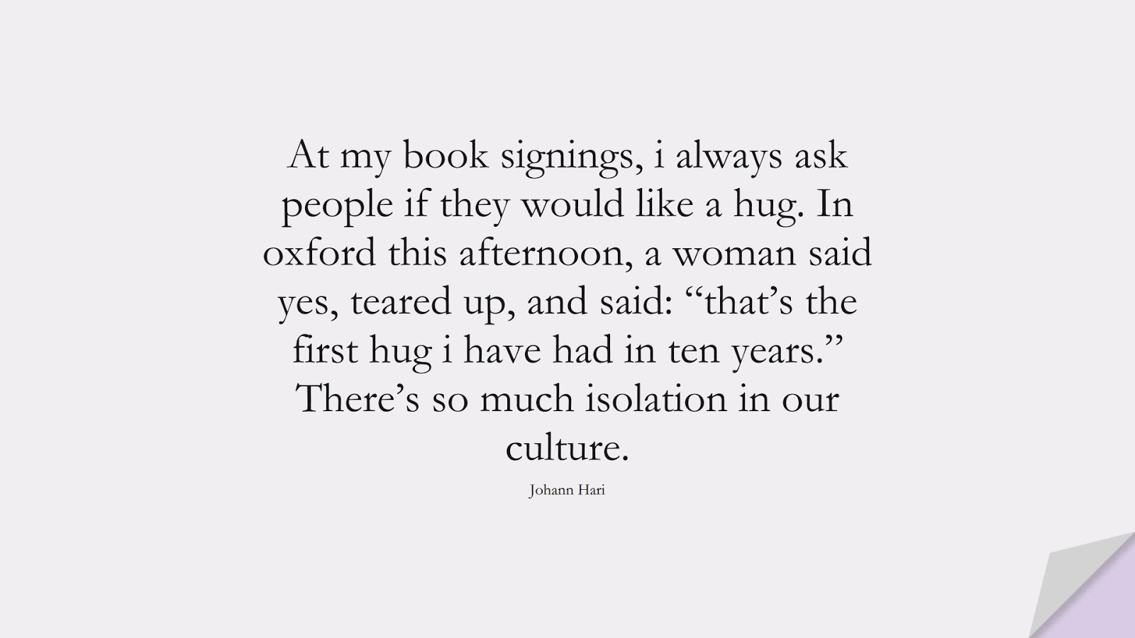 At my book signings, i always ask people if they would like a hug. In oxford this afternoon, a woman said yes, teared up, and said: “that’s the first hug i have had in ten years.” There’s so much isolation in our culture. (Johann Hari);  #DepressionQuotes