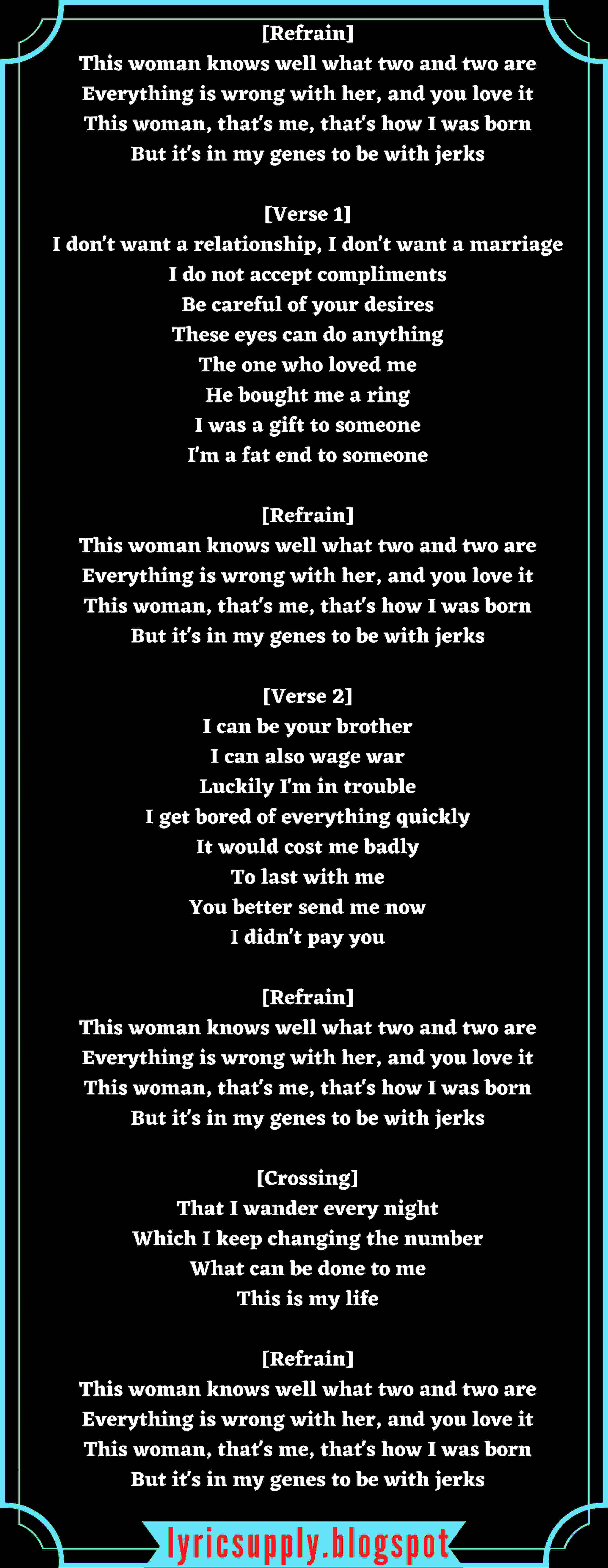 [Refrain] This woman knows well what two and two are Everything is wrong with her, and you love it This woman, that's me, that's how I was born But it's in my genes to be with jerks  [Verse 1] I don't want a relationship, I don't want a marriage I do not accept compliments Be careful of your desires These eyes can do anything The one who loved me He bought me a ring I was a gift to someone I'm a fat end to someone  [Refrain] This woman knows well what two and two are Everything is wrong with her, and you love it This woman, that's me, that's how I was born But it's in my genes to be with jerks  [Verse 2] I can be your brother I can also wage war Luckily I'm in trouble I get bored of everything quickly It would cost me badly To last with me You better send me now I didn't pay you  [Refrain] This woman knows well what two and two are Everything is wrong with her, and you love it This woman, that's me, that's how I was born But it's in my genes to be with jerks  [Crossing] That I wander every night Which I keep changing the number What can be done to me This is my life  [Refrain] This woman knows well what two and two are Everything is wrong with her, and you love it This woman, that's me, that's how I was born But it's in my genes to be with jerks