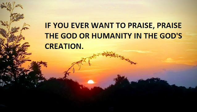 IF YOU EVER WANT TO PRAISE, PRAISE THE GOD OR HUMANITY IN THE GOD'S CREATION.