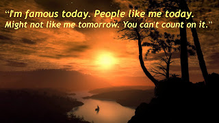 “I'm famous today. People like me today. Might not like me tomorrow. You can't count on it.”