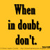 When in doubt, don't. ~Benjamin Franklin