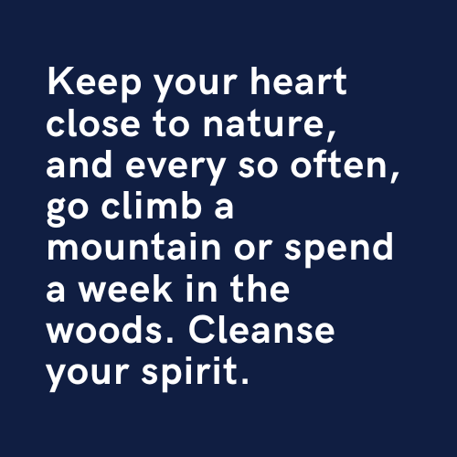 Keep your heart close to nature, and every so often, go climb a mountain or spend a week in the woods. Cleanse your spirit.