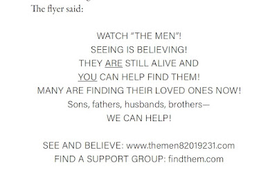 The flyer said: WATCH “THE MEN”! SEEING IS BELIEVING! THEY ARE STILL ALIVE AND YOU CAN HELP FIND THEM! MANY ARE FINDING THEIR LOVED ONES NOW! Sons, fathers, husbands, brothers— WE CAN HELP! SEE AND BELIEVE: www.themen82019231.com FIND A SUPPORT GROUP: findthem.com