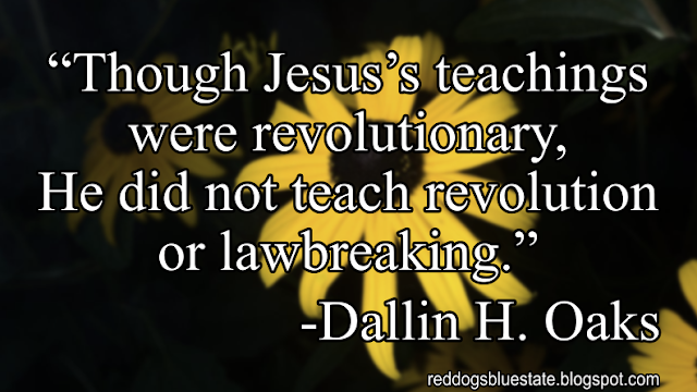 “Though Jesus’s teachings were revolutionary, He did not teach revolution or lawbreaking.” -Dallin H. Oaks