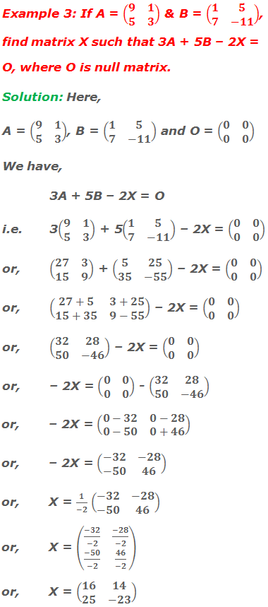 Example 3: If A = (■(9&1@5&3)) and B = (■(1&5@7&-11)), find matrix X such that 3A + 5B – 2X = O, where O is null matrix. Solution: Here, A = (■(9&1@5&3)), B = (■(1&5@7&-11)) and O = (■(0&0@0&0)) We have,  3A + 5B – 2X = O i.e.	3(■(9&1@5&3)) + 5(■(1&5@7&-11)) – 2X = (■(0&0@0&0)) or,	(■(27&3@15&9)) + (■(5&25@35&-55)) – 2X = (■(0&0@0&0)) or,	(■(27+5&3+25@15+35&9-55)) – 2X = (■(0&0@0&0)) or,	(■(32&28@50&-46)) – 2X = (■(0&0@0&0)) or,	– 2X = (■(0&0@0&0)) - (■(32&28@50&-46)) or,	– 2X = (■(0-32&0-28@0-50&0+46)) or,	– 2X = (■(-32&-28@-50&46)) or,	X = 1/(-2) (■(-32&-28@-50&46)) or,	X = (■((-32)/(-2)&(-28)/(-2)@(-50)/(-2)&46/(-2))) or, 	X = (■(16&14@25&-23))