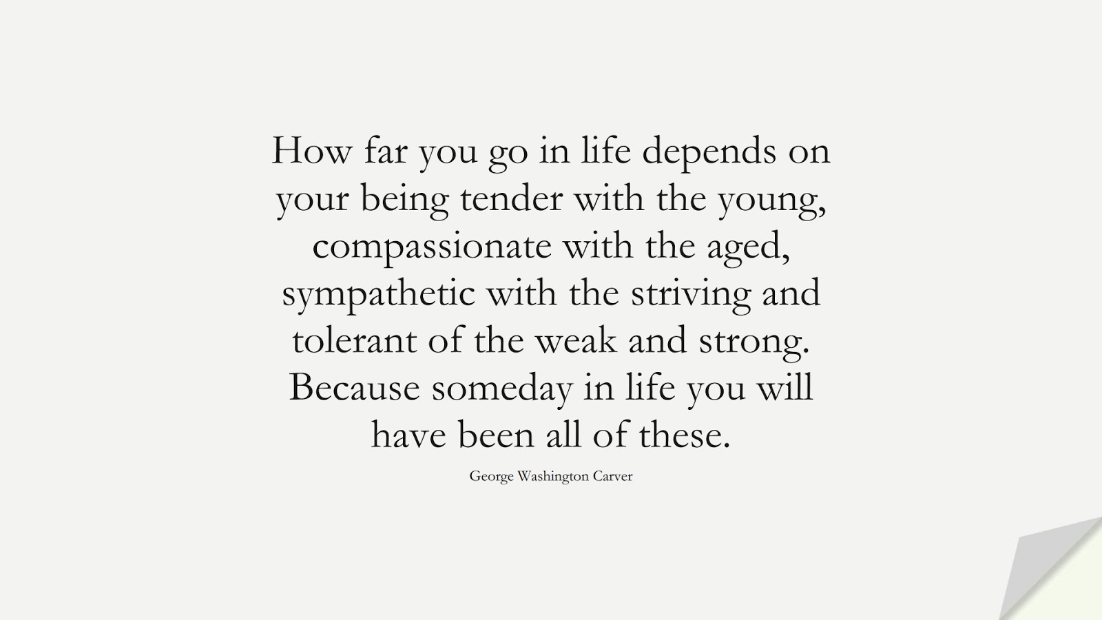 How far you go in life depends on your being tender with the young, compassionate with the aged, sympathetic with the striving and tolerant of the weak and strong. Because someday in life you will have been all of these. (George Washington Carver);  #SuccessQuotes