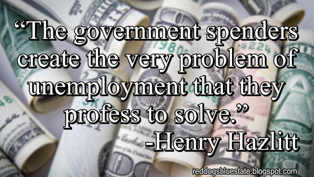 “The government spenders create the very problem of unemployment that they profess to solve.” -Henry Hazlitt