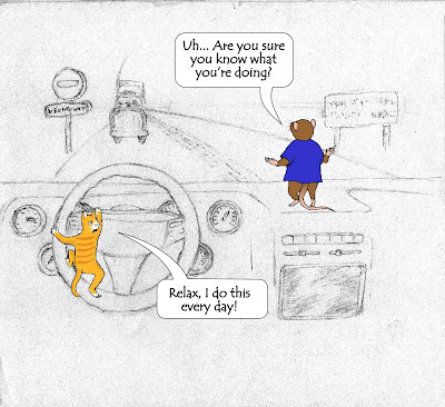 Image: A  vehicle is being driven by a diminutive, extremely anthropomorphic kitten, barely big enough to turn the steering wheel. Atop the dashboard, Frank the mouse, about the same size as the kitten, albeit slightly less anthropomorphic, looks out the windshield and notices the vehicle is driving along the wrong side of the road, as evidenced by a "no entry" sign, a "wrong way" sign, and a truck that's about to hit them head-on.
"Uh... are you sure you know what you're doing?" he asks, spreading his arms out nervously, turning his body slightly towards the cat.
"Relax," says the cat, apparently preparing to steer the vehicle, "I do this every day!" Caption: