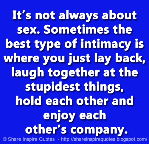 It’s not always about sex. Sometimes the best type of intimacy is where you just lay back, laugh together at the stupidest things, hold each other and enjoy each other’s company.