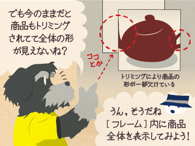 ジミー「でも今のままだと商品もトリミングされてて全体の形が見えないね？」チップくん「 うん、そうだね。［フレーム］内に画像全体を表示してみよう！」