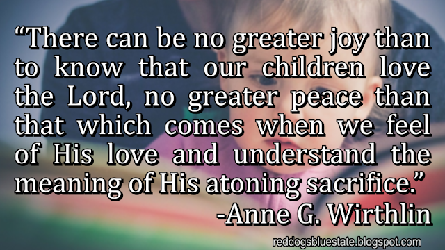 “There can be no greater joy than to know that our children love the Lord, no greater peace than that which comes when we feel of His love and understand the meaning of His atoning sacrifice.” -Anne G. Wirthlin