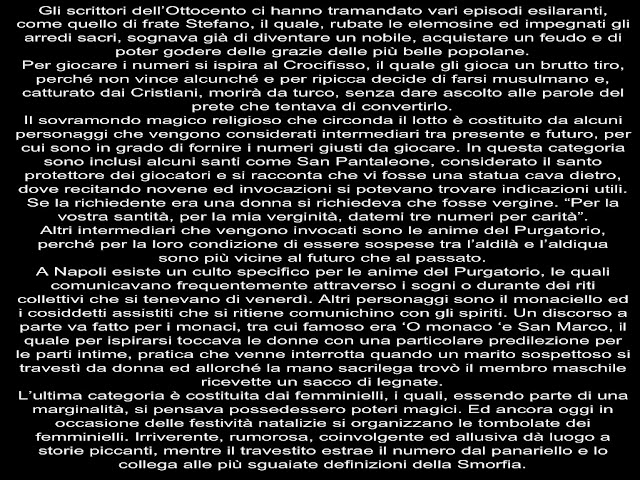 Gli scrittori dell’Ottocento ci hanno tramandato vari episodi esilaranti, come quello di frate Stefano, il quale, rubate le elemosine ed impegnati gli arredi sacri, sognava già di diventare un nobile, acquistare un feudo e di poter godere delle grazie delle più belle popolane. Per giocare i numeri si ispira al Crocifisso, il quale gli gioca un brutto tiro, perché non vince alcunché e per ripicca decide di farsi musulmano e, catturato dai Cristiani, morirà da turco, senza dare ascolto alle parole del prete che tentava di convertirlo. Il sovramondo magico religioso che circonda il lotto è costituito da alcuni personaggi che vengono considerati intermediari tra presente e futuro, per cui sono in grado di fornire i numeri giusti da giocare. In questa categoria sono inclusi alcuni santi come San Pantaleone, considerato il santo protettore dei giocatori e si racconta che vi fosse una statua cava dietro, dove recitando novene ed invocazioni si potevano trovare indicazioni utili. Se la richiedente era una donna si richiedeva che fosse vergine. “Per la vostra santità, per la mia verginità, datemi tre numeri per carità”. Altri intermediari che vengono invocati sono le anime del Purgatorio, perché per la loro condizione di essere sospese tra l’aldilà e l’aldiqua sono più vicine al futuro che al passato. A Napoli esiste un culto specifico per le anime del Purgatorio, le quali comunicavano frequentemente attraverso i sogni o durante dei riti collettivi che si tenevano di venerdì. Altri personaggi sono il monaciello ed i cosiddetti assistiti che si ritiene comunichino con gli spiriti. Un discorso a parte va fatto per i monaci, tra cui famoso era ‘O monaco ‘e San Marco, il quale per ispirarsi toccava le donne con una particolare predilezione per le parti intime, pratica che venne interrotta quando un marito sospettoso si travestì da donna ed allorché la mano sacrilega trovò il membro maschile ricevette un sacco di legnate. L’ultima categoria è costituita dai femminielli, i quali, essendo parte di una marginalità, si pensava possedessero poteri magici. Ed ancora oggi in occasione delle festività natalizie si organizzano le tombolate dei femminielli. Irriverente, rumorosa, coinvolgente ed allusiva dà luogo a storie piccanti, mentre il travestito estrae il numero dal panariello e lo collega alle più sguaiate definizioni della Smorfia.