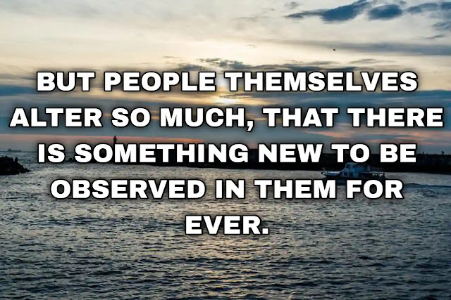 But people themselves alter so much, that there is something new to be observed in them for ever.