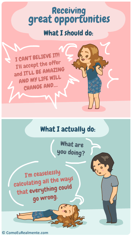 When I'm presented with great opportunities, I know I should be happy, but I'll I can do is lie on the floor paralyzed and calculate endlessly all the ways that everything could go terribly wrong.