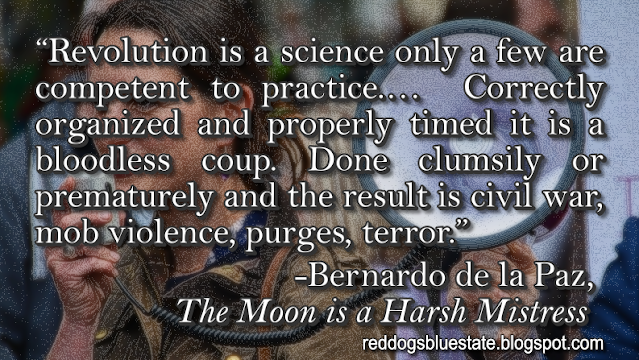 “Revolution is a science only a few are competent to practice.…  Correctly organized and properly timed it is a bloodless coup. Done clumsily or prematurely and the result is civil war, mob violence, purges, terror.” -Bernardo de la Paz, _The Moon is a Harsh Mistress_