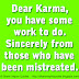 Dear Karma, you have some work to do. Sincerely from those who have been mistreated. 