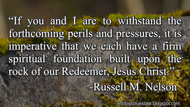 “If you and I are to withstand the forthcoming perils and pressures, it is imperative that we each have a firm spiritual foundation built upon the rock of our Redeemer, Jesus Christ.” -Russell M. Nelson