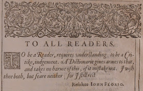 Quote from "To All Readers" section of the preface. "To be a Reader, requies understanding; to be a Critike, judgement. A Dictionarie gives armes to that, adn takes no harme of this, if it mistake not. I with thee both, but feare neitehr; for I stil rest Resolute. John Florio"