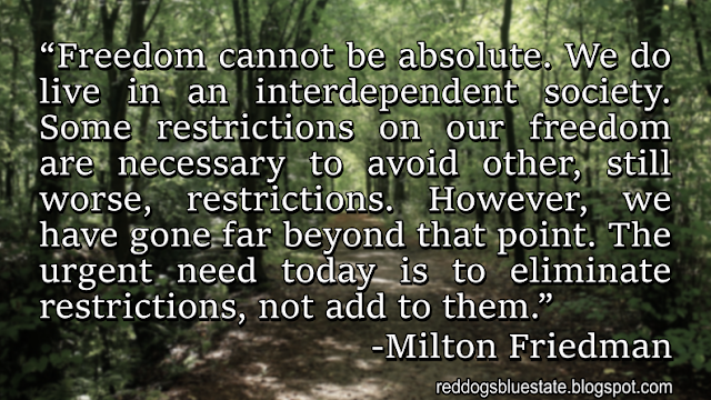 “Freedom cannot be absolute. We do live in an interdependent society. Some restrictions on our freedom are necessary to avoid other, still worse, restrictions. However, we have gone far beyond that point. The urgent need today is to eliminate restrictions, not add to them.” -Milton Friedman