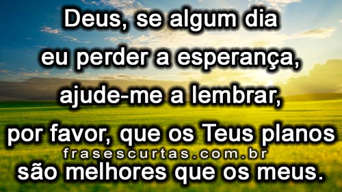  Deus, se algum dia eu perder a esperança, ajude-me a lembrar, por favor, que os Teus planos são melhores que os meus.