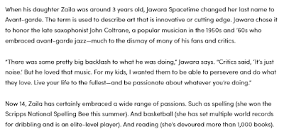 "When his daughter Zaila was around 3 years old, Jawara Spacetime changed her last name to Avant-garde. The term is used to describe art that is innovative or cutting edge. Jawara chose it to honor the late saxophonist John Coltrane, a popular musician in the 1950s and ’60s who embraced avant-garde jazz—much to the dismay of many of his fans and critics.  “There was some pretty big backlash to what he was doing,” Jawara says. “Critics said, ‘It’s just noise.’ But he loved that music. For my kids, I wanted them to be able to persevere and do what they love. Live your life to the fullest—and be passionate about whatever you’re doing.”  Now 14, Zaila has certainly embraced a wide range of passions. Such as spelling (she won the Scripps National Spelling Bee this summer). And basketball (she has set multiple world records for dribbling and is an elite-level player). And reading (she’s devoured more than 1,000 books)."