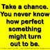 Take a chance. You never know how perfect something might turn out to be. 