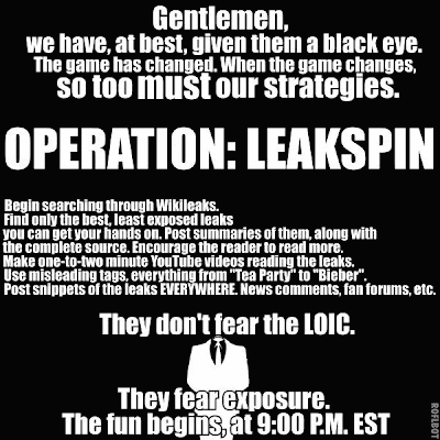 Gentlemen, we have, at best, given them a black eye. The game has changed. When the game changes, so too must out strategies. Operation: Leakspin. Begin searching through WikiLeaks. Find only the best, least exposed leaks you can get your hands on. Post summaries of them, along with the complete source. Encourage the reader to read more. Make one-to-two minute YouTube videos reading the leaks. Use misleading tags, everything from 'Tea Party'  to 'Bieber'. Post snippets of the leaks EVERYWHERE. News comments, fan forums, etc. They don't fear the LOIC. They fear exposure. The fun begins, at 9:00 P.M. EST. ROFLBOT